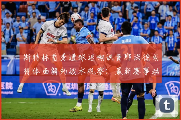 斯特林首秀遭球迷嘲讽费耶诺德或将体面解约战术观察：最新赛事动态与深度分析