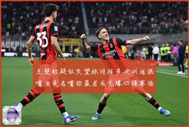 王楚钦疑似失望林诗栋多次训话抿嘴沮丧名嘴称最差或无缘四强赛场解读：最新赛事动态与深度分析