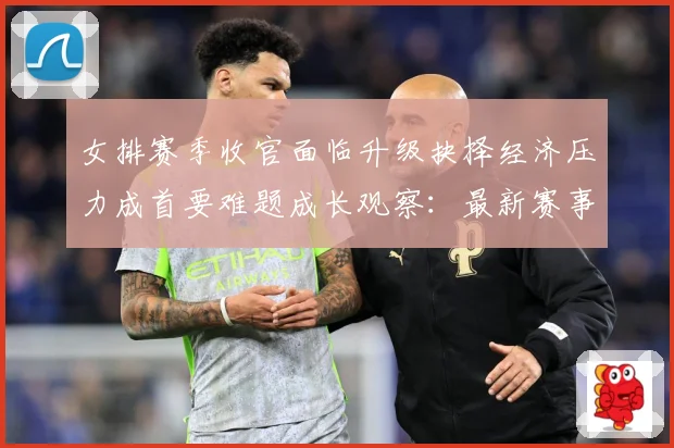 女排赛季收官面临升级抉择经济压力成首要难题成长观察：最新赛事动态与深度分析
