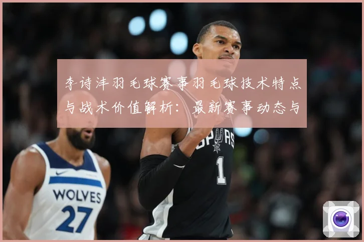 李诗沣羽毛球赛事羽毛球技术特点与战术价值解析：最新赛事动态与深度分析