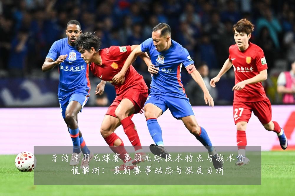 李诗沣羽毛球赛事羽毛球技术特点与战术价值解析:最新赛事动态与深度分析