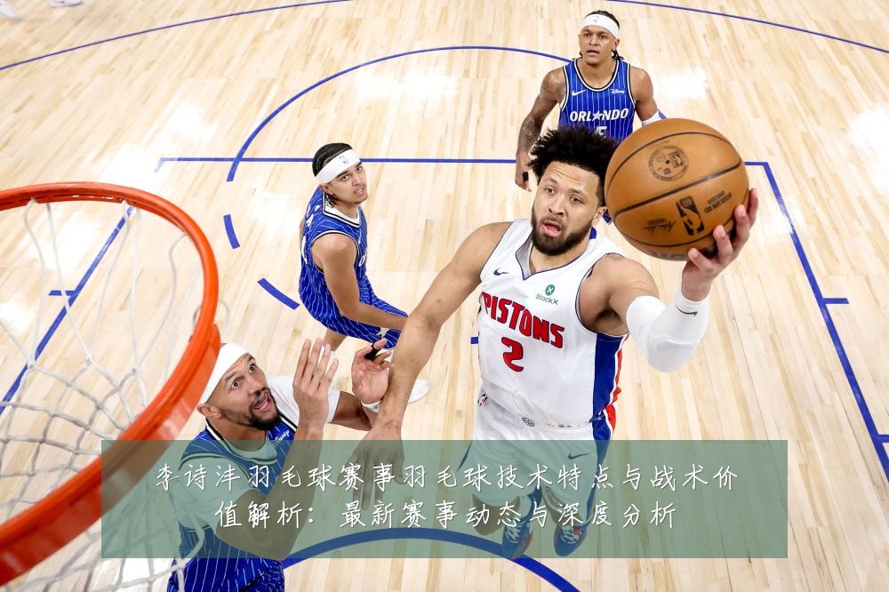李诗沣羽毛球赛事羽毛球技术特点与战术价值解析:最新赛事动态与深度分析