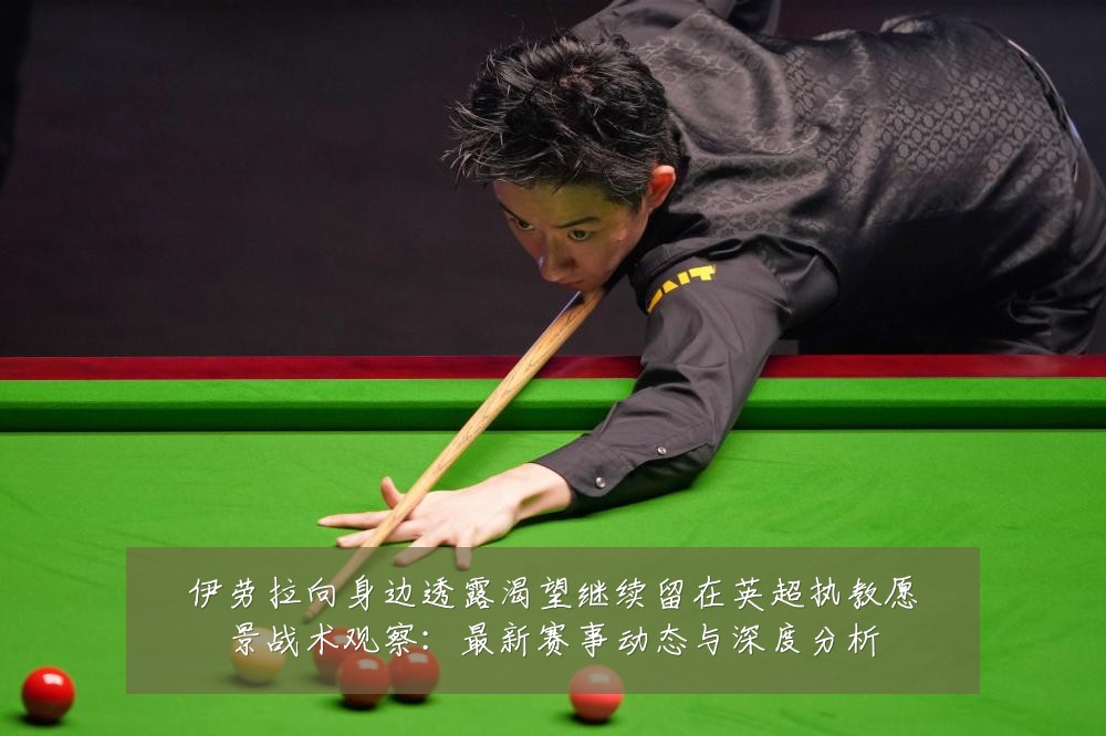 伊劳拉向身边透露渴望继续留在英超执教愿景战术观察:最新赛事动态与深度分析