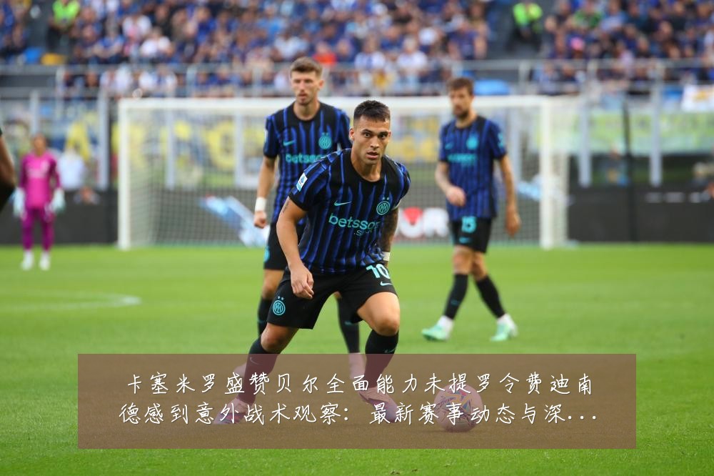 卡塞米罗盛赞贝尔全面能力未提罗令费迪南德感到意外战术观察:最新赛事动态与深度分析
