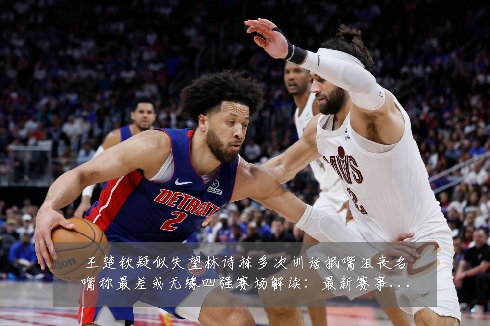 王楚钦疑似失望林诗栋多次训话抿嘴沮丧名嘴称最差或无缘四强赛场解读:最新赛事动态与深度分析